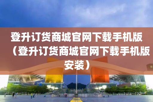 登升订货商城官网下载手机版（登升订货商城官网下载手机版安装）